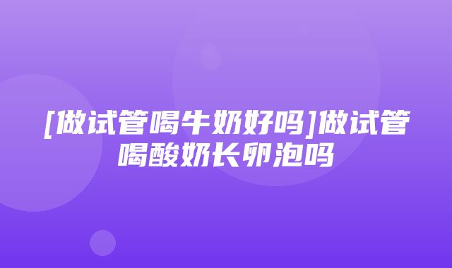 [做试管喝牛奶好吗]做试管喝酸奶长卵泡吗