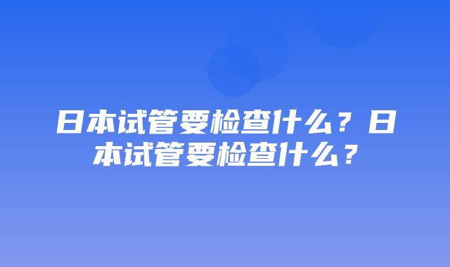 日本试管要检查什么？日本试管要检查什么？