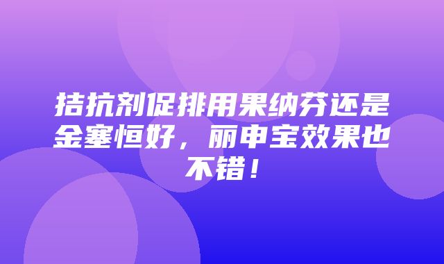 拮抗剂促排用果纳芬还是金塞恒好，丽申宝效果也不错！