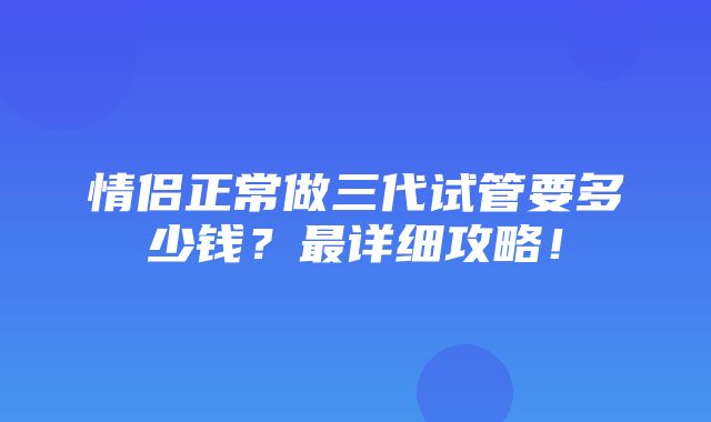 情侣正常做三代试管要多少钱？最详细攻略！