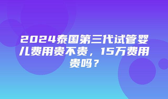 2024泰国第三代试管婴儿费用贵不贵，15万费用贵吗？