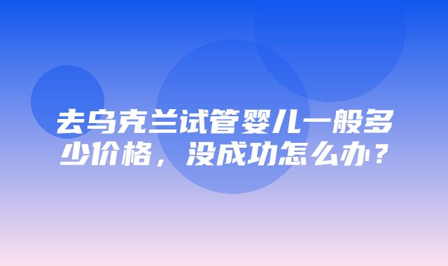 去乌克兰试管婴儿一般多少价格，没成功怎么办？