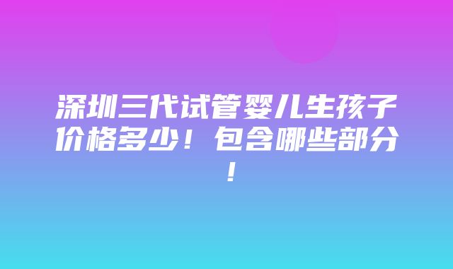 深圳三代试管婴儿生孩子价格多少！包含哪些部分！