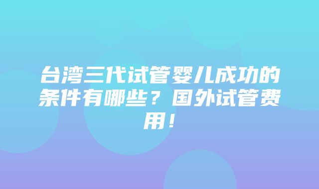 台湾三代试管婴儿成功的条件有哪些？国外试管费用！