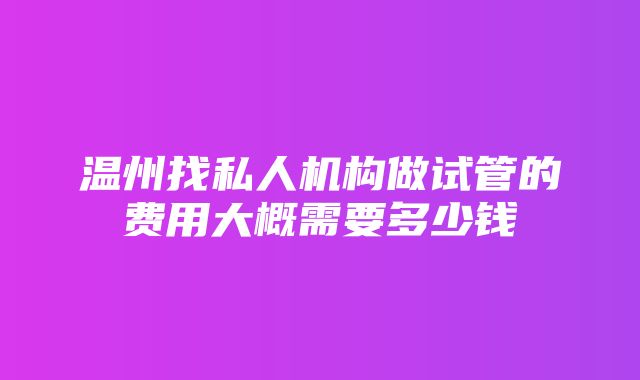 温州找私人机构做试管的费用大概需要多少钱