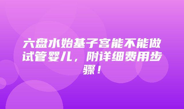 六盘水始基子宫能不能做试管婴儿，附详细费用步骤！