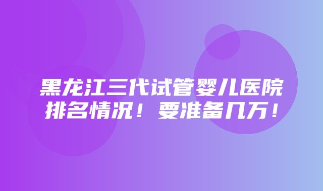 黑龙江三代试管婴儿医院排名情况！要准备几万！