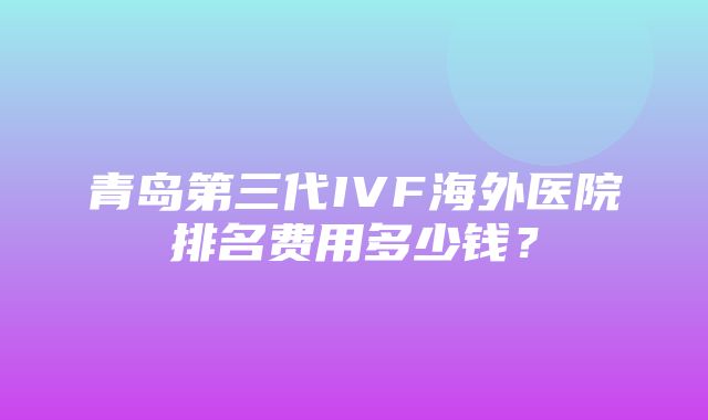 青岛第三代IVF海外医院排名费用多少钱？