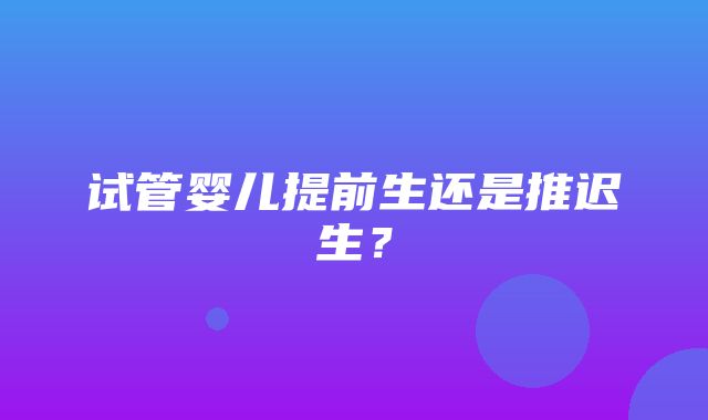 试管婴儿提前生还是推迟生？