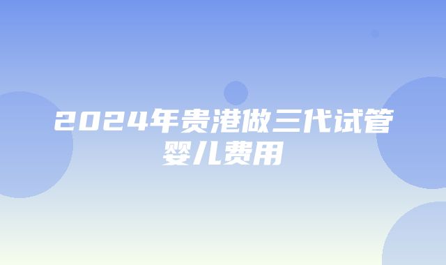 2024年贵港做三代试管婴儿费用