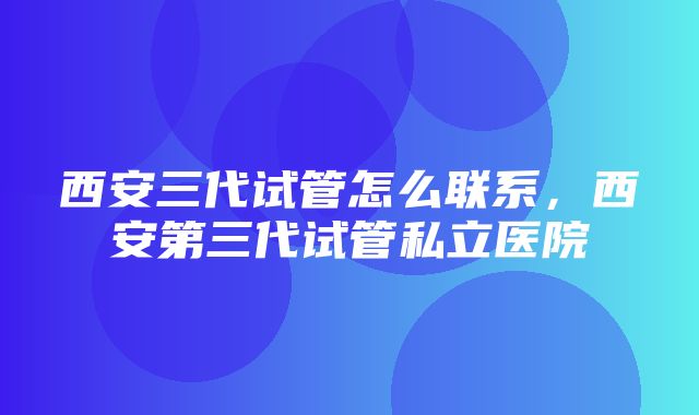 西安三代试管怎么联系，西安第三代试管私立医院