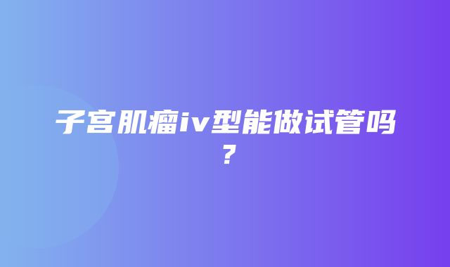 子宫肌瘤iv型能做试管吗？