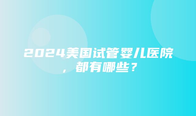 2024美国试管婴儿医院，都有哪些？