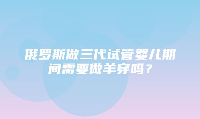 俄罗斯做三代试管婴儿期间需要做羊穿吗？