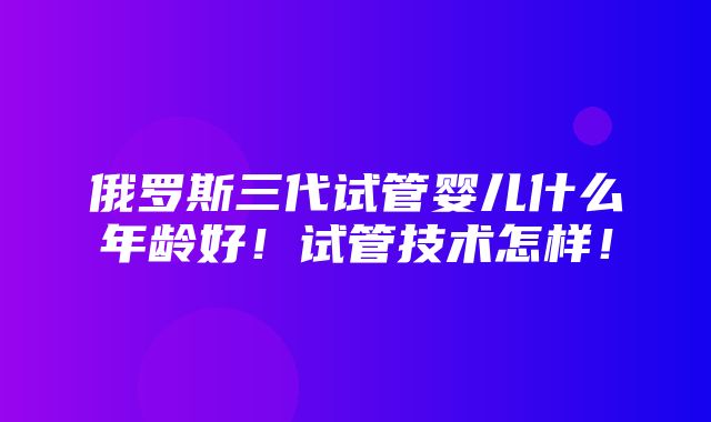 俄罗斯三代试管婴儿什么年龄好！试管技术怎样！