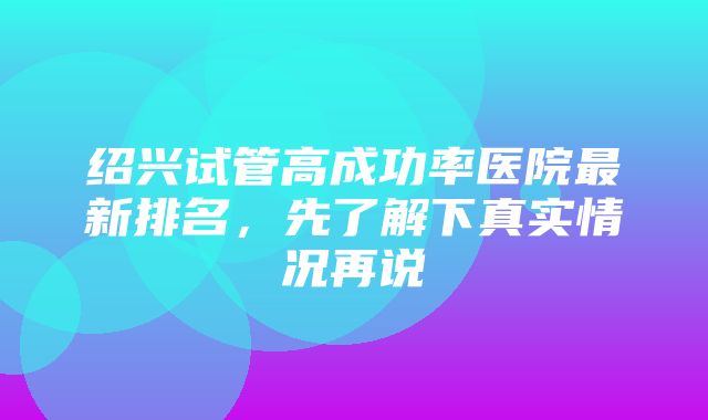 绍兴试管高成功率医院最新排名，先了解下真实情况再说