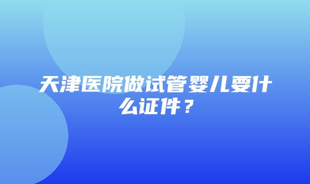 天津医院做试管婴儿要什么证件？