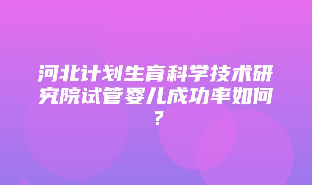 河北计划生育科学技术研究院试管婴儿成功率如何？