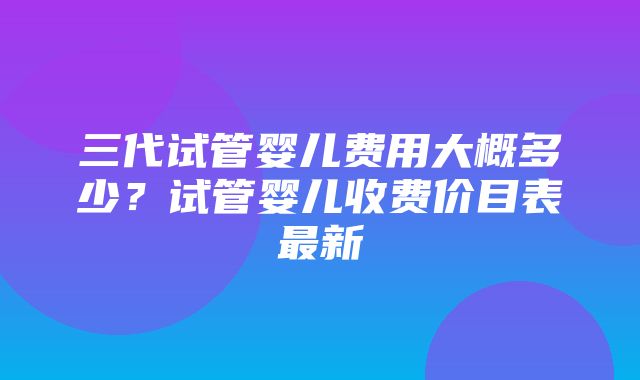 三代试管婴儿费用大概多少？试管婴儿收费价目表最新