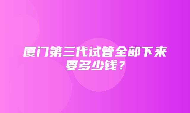 厦门第三代试管全部下来要多少钱？