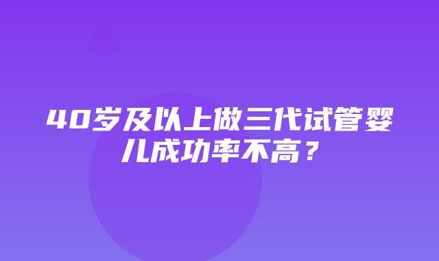 40岁及以上做三代试管婴儿成功率不高？