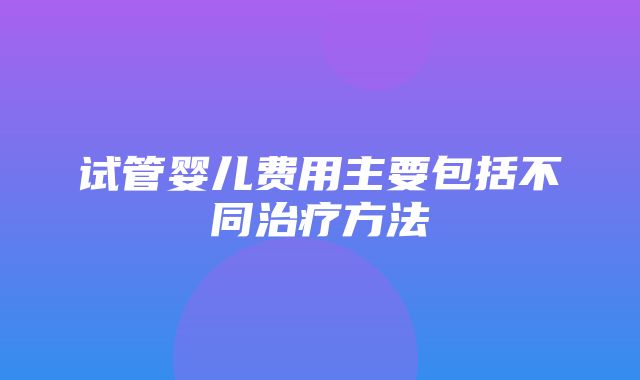 试管婴儿费用主要包括不同治疗方法