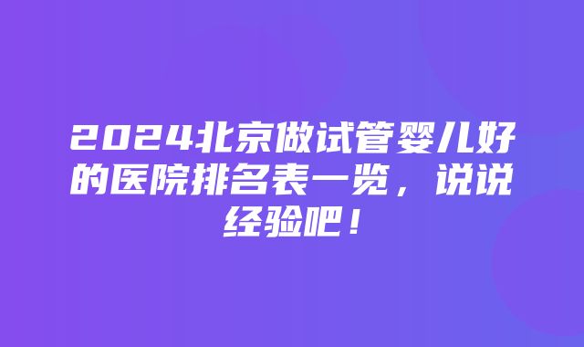 2024北京做试管婴儿好的医院排名表一览，说说经验吧！