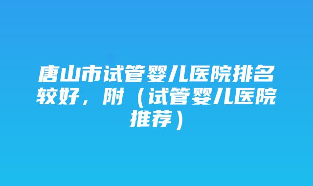 唐山市试管婴儿医院排名较好，附（试管婴儿医院推荐）