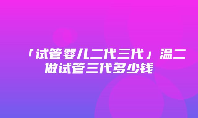 「试管婴儿二代三代」温二做试管三代多少钱