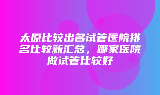 太原比较出名试管医院排名比较新汇总，哪家医院做试管比较好