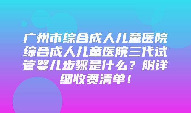 广州市综合成人儿童医院综合成人儿童医院三代试管婴儿步骤是什么？附详细收费清单！