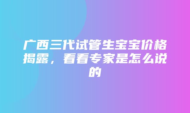 广西三代试管生宝宝价格揭露，看看专家是怎么说的