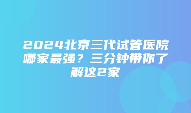 2024北京三代试管医院哪家最强？三分钟带你了解这2家