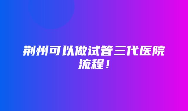 荆州可以做试管三代医院流程！