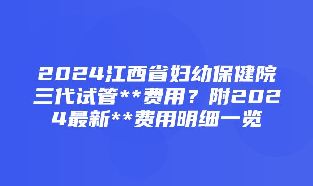 2024江西省妇幼保健院三代试管**费用？附2024最新**费用明细一览