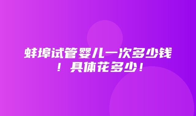 蚌埠试管婴儿一次多少钱！具体花多少！