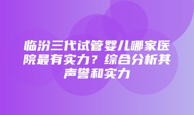 临汾三代试管婴儿哪家医院最有实力？综合分析其声誉和实力