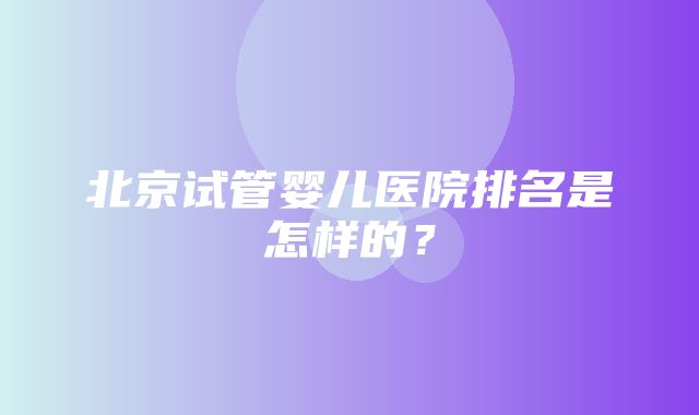 北京试管婴儿医院排名是怎样的？