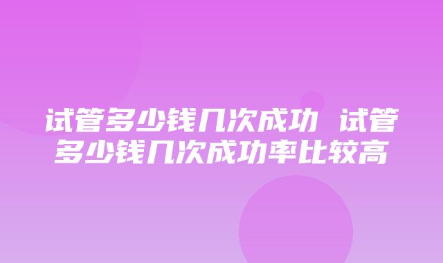 试管多少钱几次成功 试管多少钱几次成功率比较高