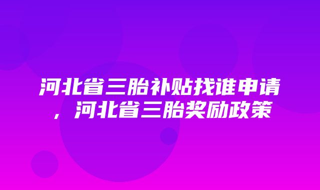 河北省三胎补贴找谁申请，河北省三胎奖励政策