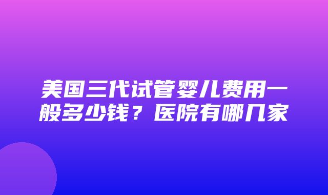 美国三代试管婴儿费用一般多少钱？医院有哪几家