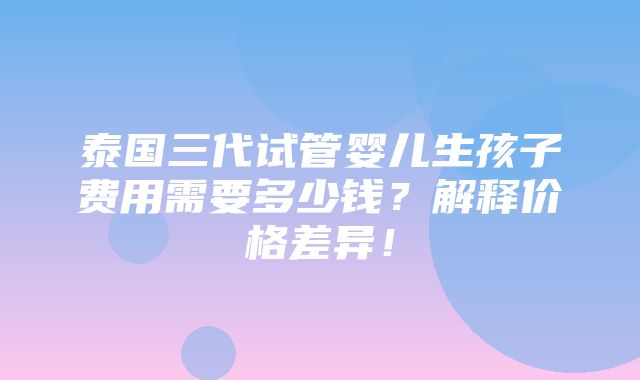 泰国三代试管婴儿生孩子费用需要多少钱？解释价格差异！