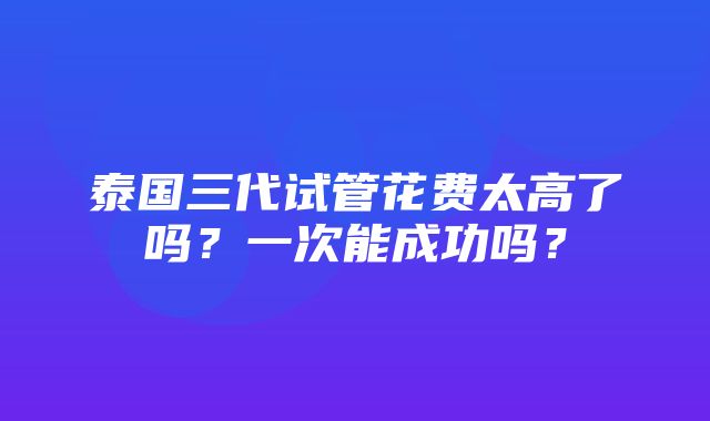 泰国三代试管花费太高了吗？一次能成功吗？