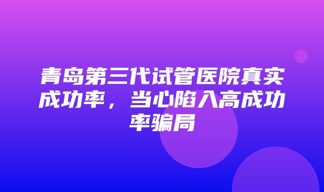 青岛第三代试管医院真实成功率，当心陷入高成功率骗局