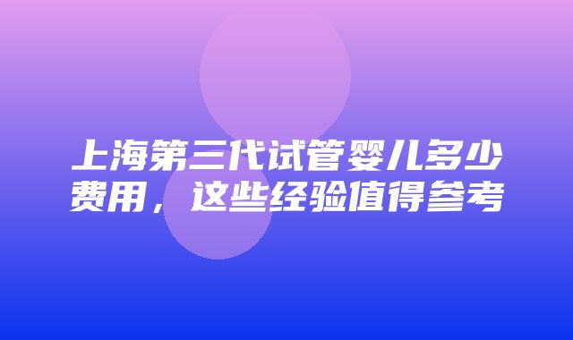 上海第三代试管婴儿多少费用，这些经验值得参考