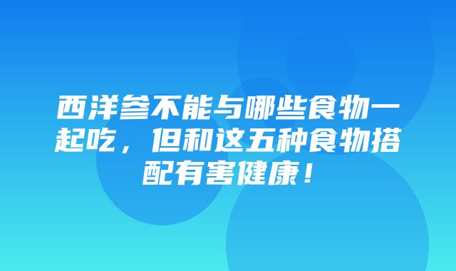 西洋参不能与哪些食物一起吃，但和这五种食物搭配有害健康！