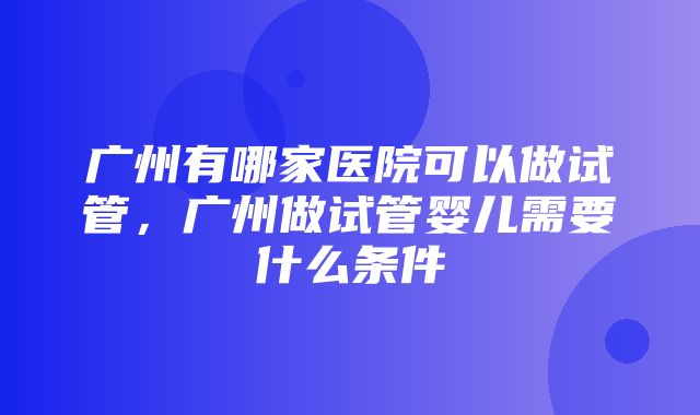 广州有哪家医院可以做试管，广州做试管婴儿需要什么条件