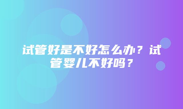 试管好是不好怎么办？试管婴儿不好吗？