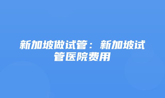 新加坡做试管：新加坡试管医院费用