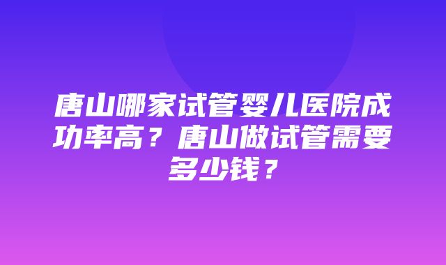 唐山哪家试管婴儿医院成功率高？唐山做试管需要多少钱？